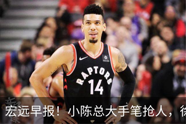 宏远早报！小陈总大手笔抢人，徐杰将拿顶薪，周鹏归队职务曝光！