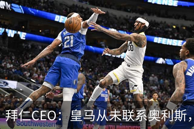 拜仁CEO：皇马从未联系奥利斯，“一个电话都没接到”