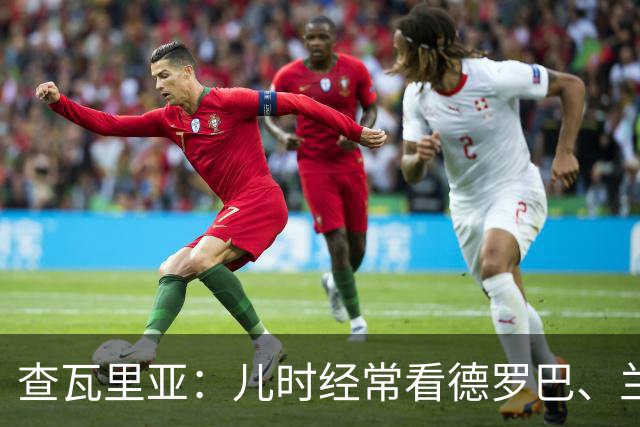 查瓦里亚：儿时经常看德罗巴、兰帕德踢球，记得和巴萨的对决