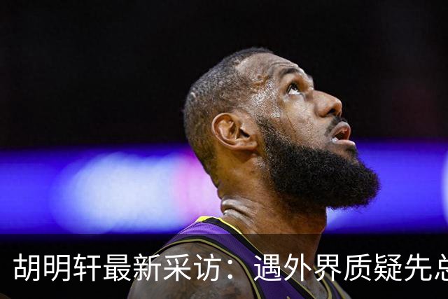 胡明轩最新采访：遇外界质疑先总结自身，膝盖劳损两年没休息时间